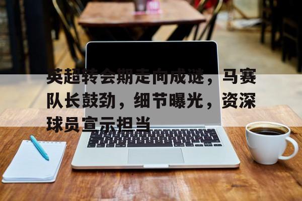 开云app下载-英超转会期走向成谜，马赛队长鼓劲，细节曝光，资深球员宣示担当的简单介绍